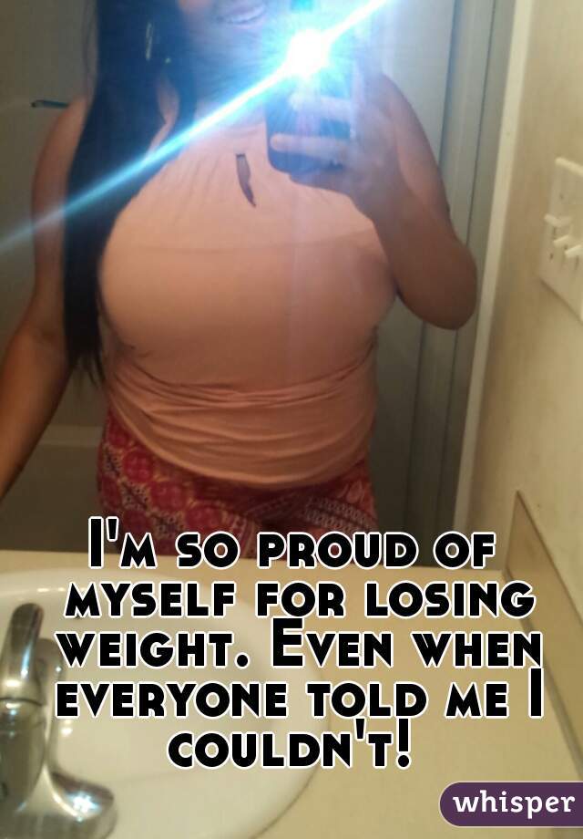 I'm so proud of myself for losing weight. Even when everyone told me I couldn't! 