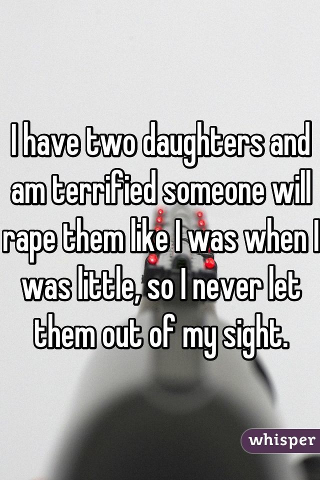 I have two daughters and am terrified someone will rape them like I was when I was little, so I never let them out of my sight.