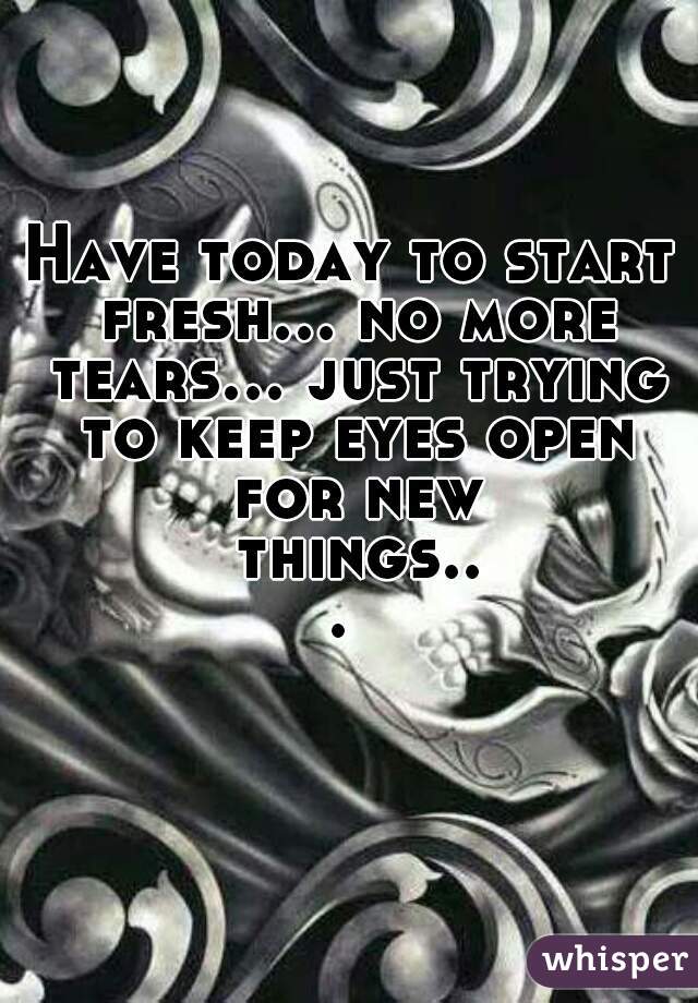 Have today to start fresh... no more tears... just trying to keep eyes open for new things... 