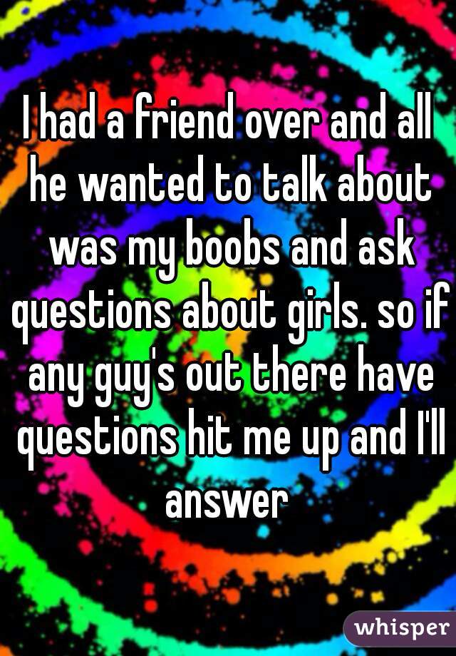I had a friend over and all he wanted to talk about was my boobs and ask questions about girls. so if any guy's out there have questions hit me up and I'll answer 