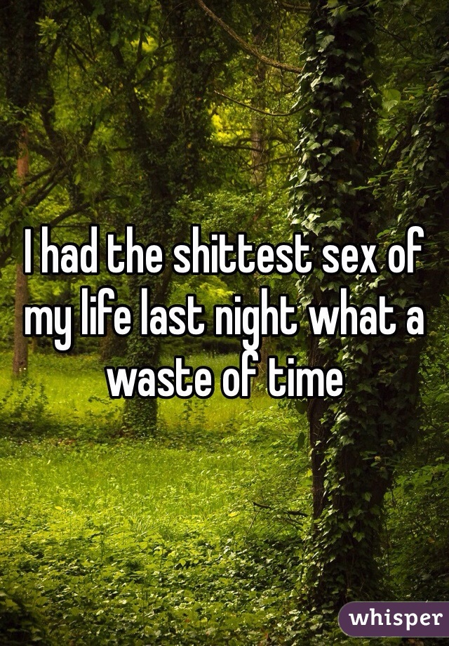 I had the shittest sex of my life last night what a waste of time 