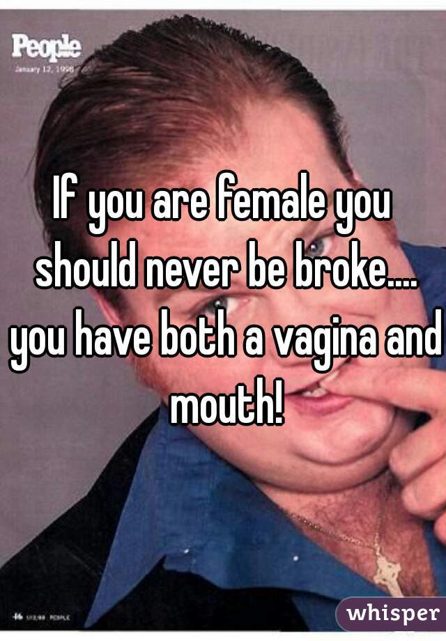 If you are female you should never be broke.... you have both a vagina and mouth!
