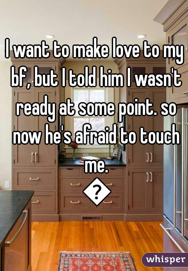 I want to make love to my bf, but I told him I wasn't ready at some point. so now he's afraid to touch me. 😥