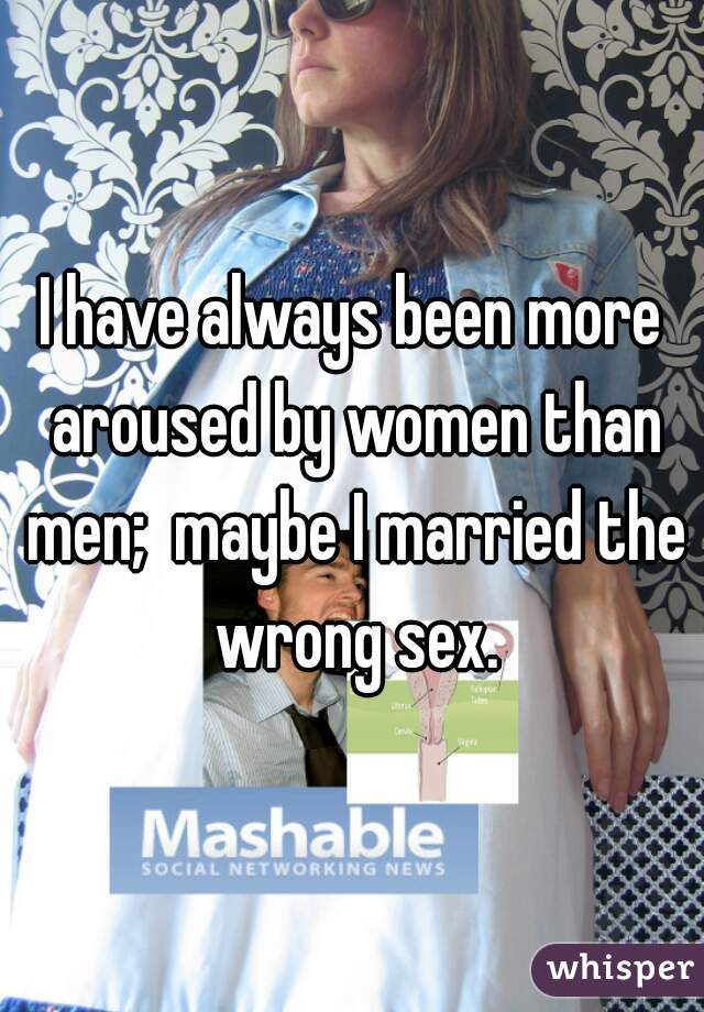I have always been more aroused by women than men;  maybe I married the wrong sex.