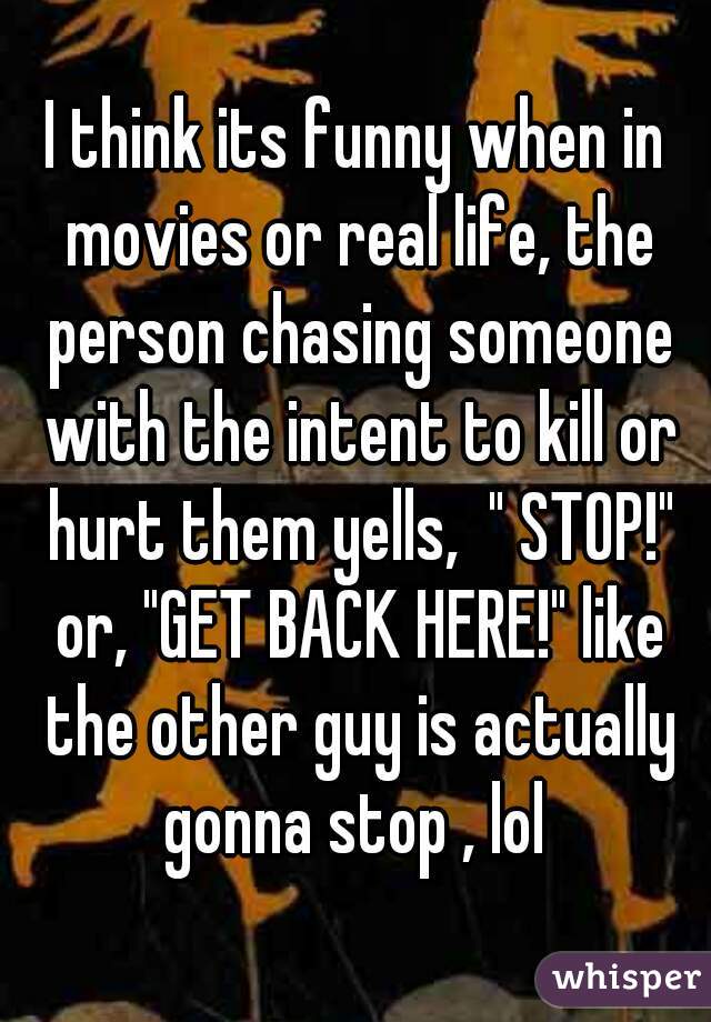 I think its funny when in movies or real life, the person chasing someone with the intent to kill or hurt them yells,  " STOP!" or, "GET BACK HERE!" like the other guy is actually gonna stop , lol 