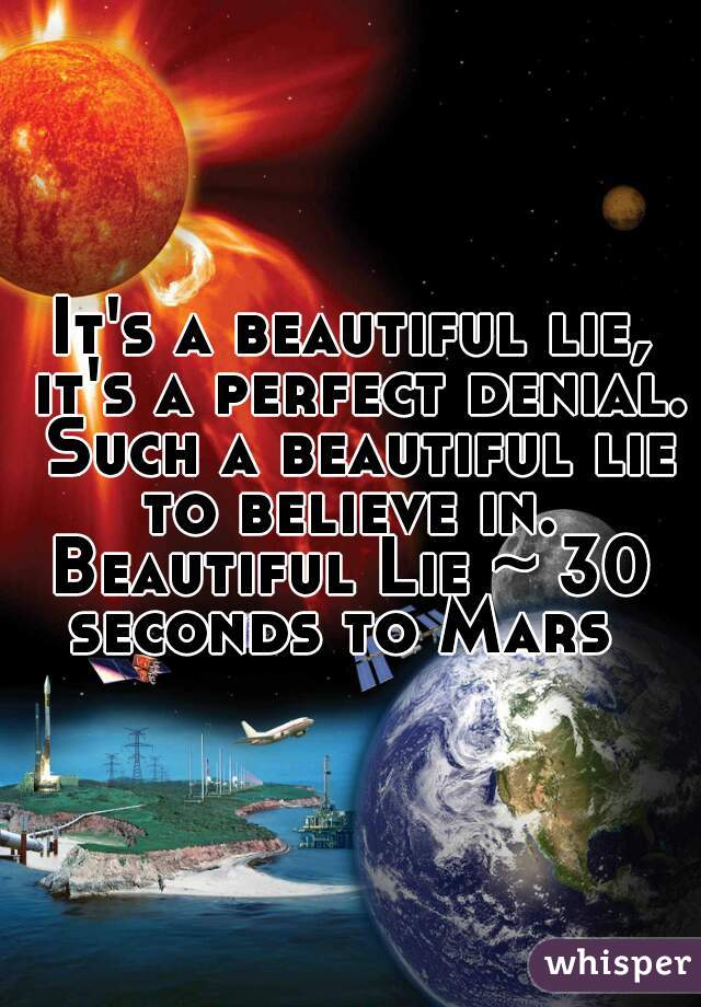 It's a beautiful lie, it's a perfect denial. Such a beautiful lie to believe in. 
Beautiful Lie ~ 30 seconds to Mars  