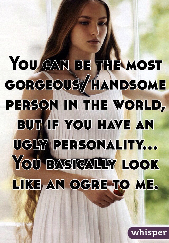 You can be the most gorgeous/handsome person in the world, but if you have an ugly personality... You basically look like an ogre to me. 