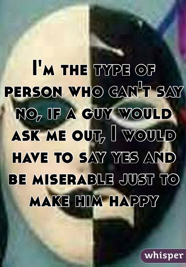 I'm the type of person who can't say no, if a guy would ask me out, I would have to say yes and be miserable just to make him happy 