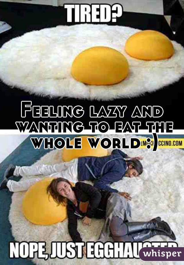 Feeling lazy and wanting to eat the whole world :)