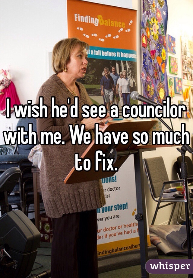 I wish he'd see a councilor with me. We have so much to fix.