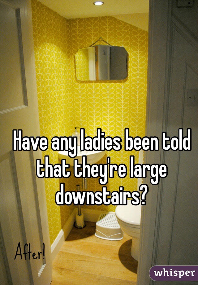 Have any ladies been told that they're large downstairs?