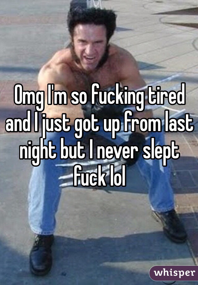 Omg I'm so fucking tired and I just got up from last night but I never slept fuck lol