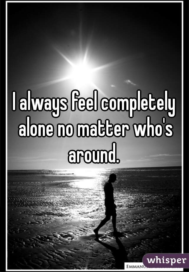 I always feel completely alone no matter who's around. 