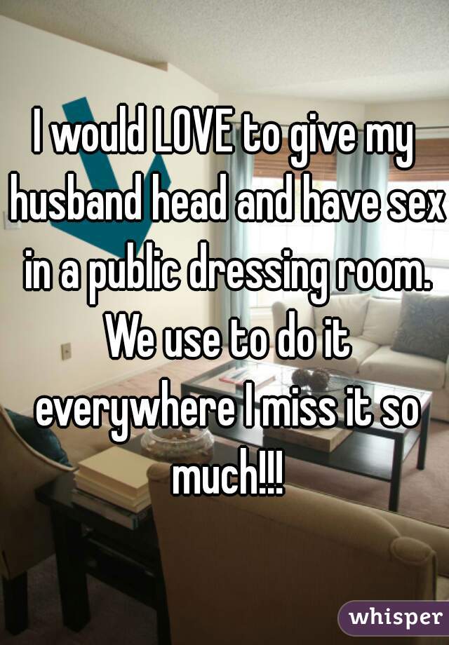 I would LOVE to give my husband head and have sex in a public dressing room. We use to do it everywhere I miss it so much!!!