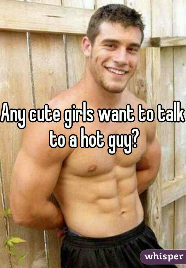 Any cute girls want to talk to a hot guy?