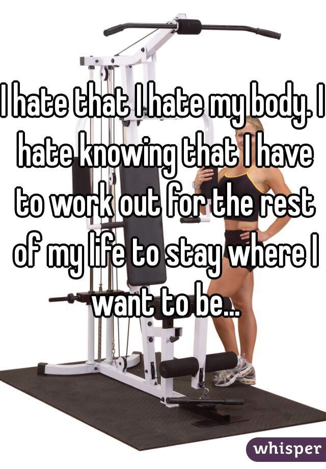 I hate that I hate my body. I hate knowing that I have to work out for the rest of my life to stay where I want to be...
