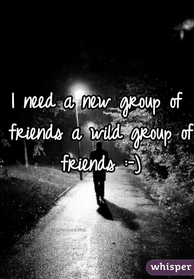 I need a new group of friends a wild group of friends :-)
