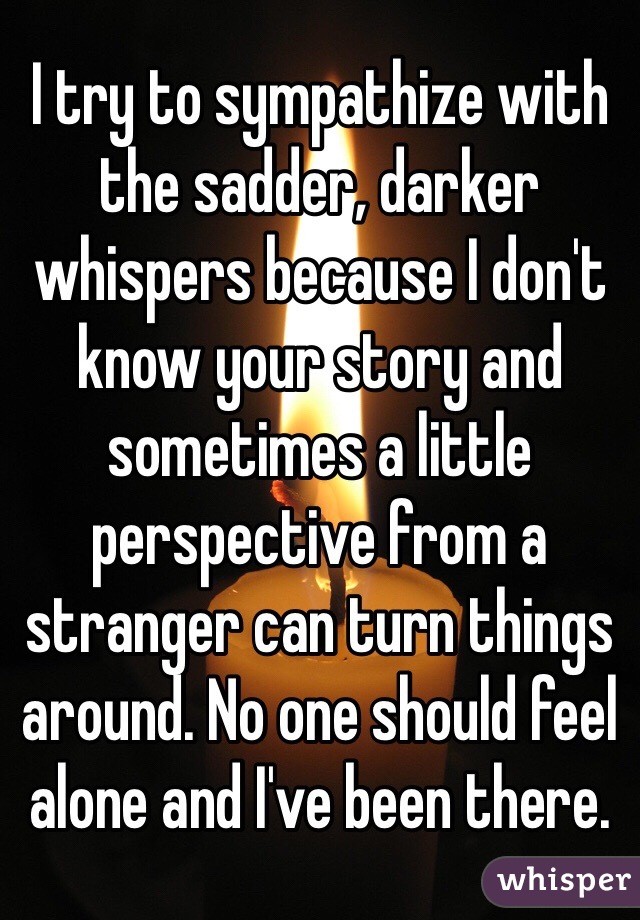 I try to sympathize with the sadder, darker whispers because I don't know your story and sometimes a little perspective from a stranger can turn things around. No one should feel alone and I've been there. 