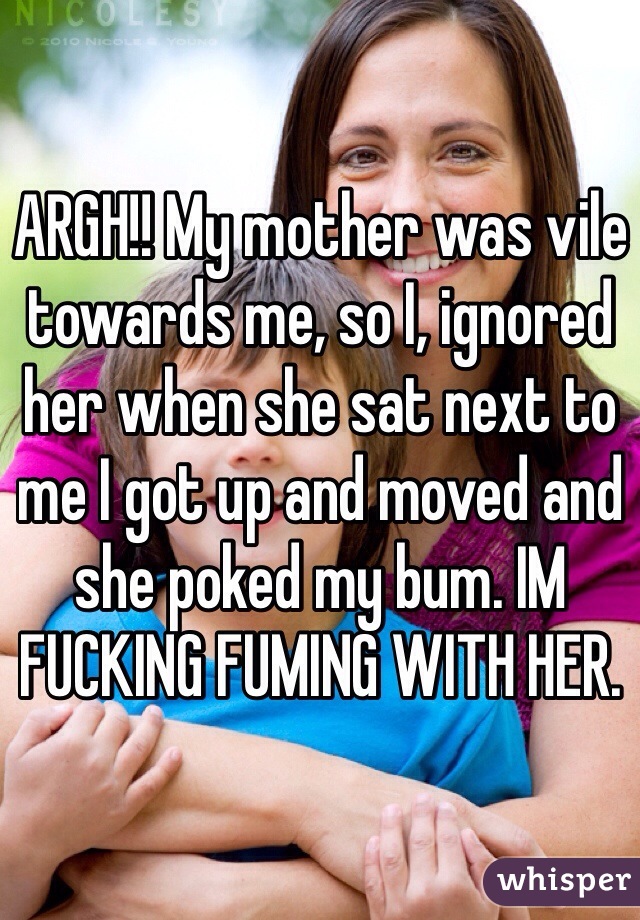 ARGH!! My mother was vile towards me, so I, ignored her when she sat next to me I got up and moved and she poked my bum. IM FUCKING FUMING WITH HER. 