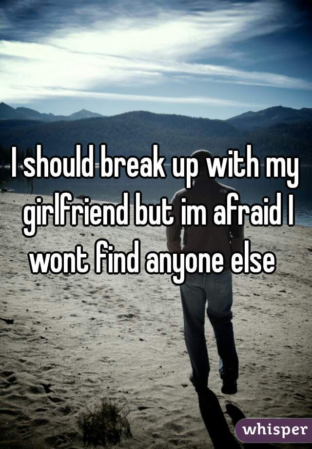 I should break up with my girlfriend but im afraid I wont find anyone else  