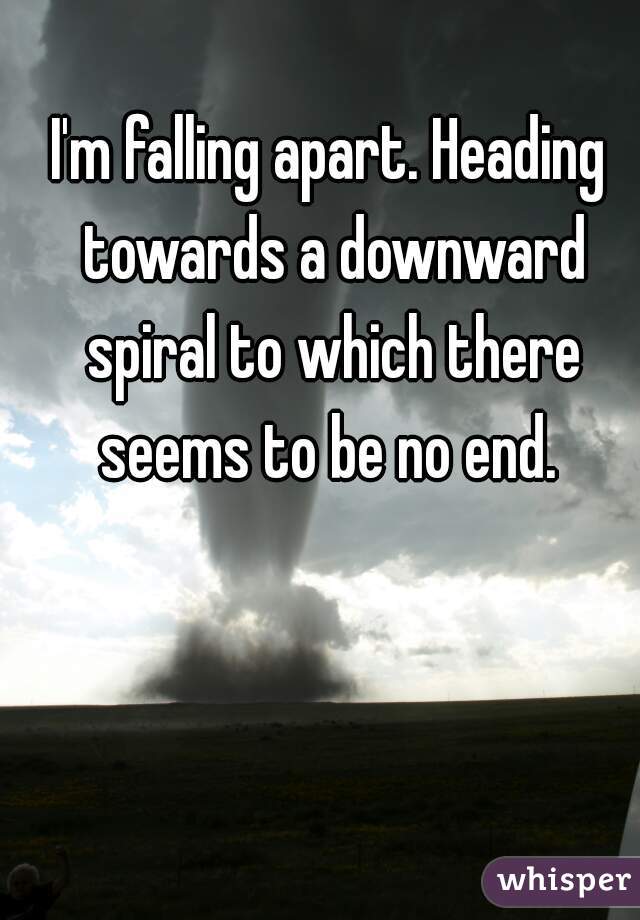 I'm falling apart. Heading towards a downward spiral to which there seems to be no end. 
