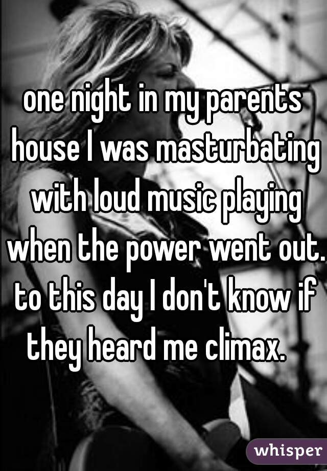 one night in my parents house I was masturbating with loud music playing when the power went out. to this day I don't know if they heard me climax.   