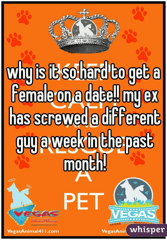 why is it so hard to get a female on a date!! my ex has screwed a different guy a week in the past month!