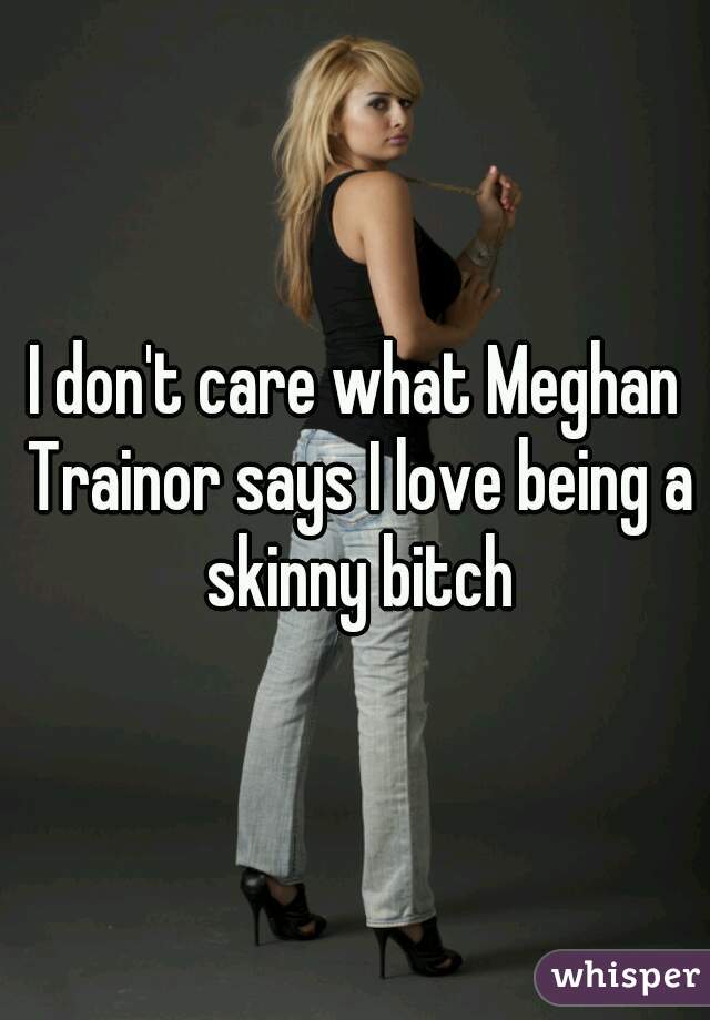 I don't care what Meghan Trainor says I love being a skinny bitch