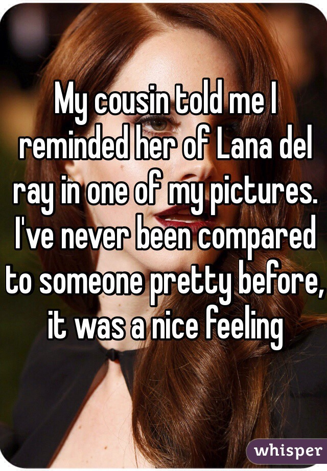 My cousin told me I reminded her of Lana del ray in one of my pictures. I've never been compared to someone pretty before, it was a nice feeling