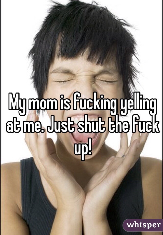 My mom is fucking yelling at me. Just shut the fuck up!