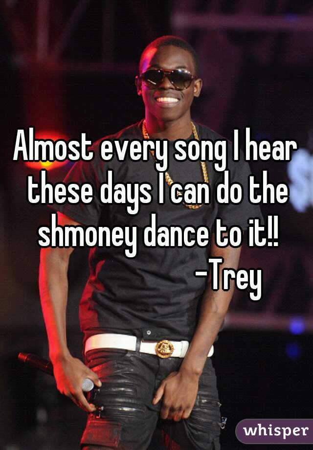 Almost every song I hear these days I can do the shmoney dance to it!!
                        -Trey 