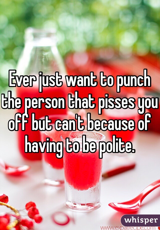 Ever just want to punch the person that pisses you off but can't because of having to be polite. 