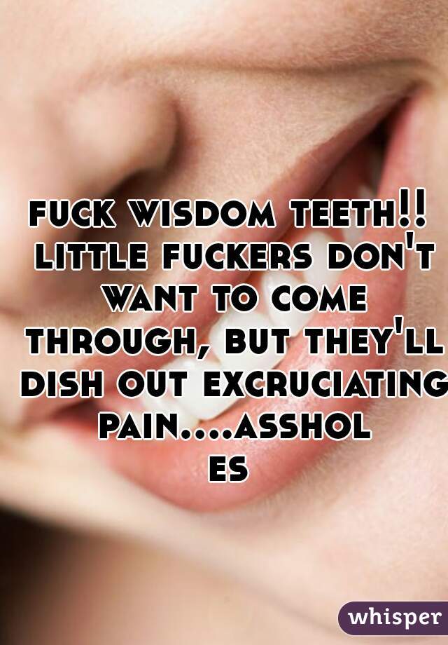 fuck wisdom teeth!! little fuckers don't want to come through, but they'll dish out excruciating pain....assholes