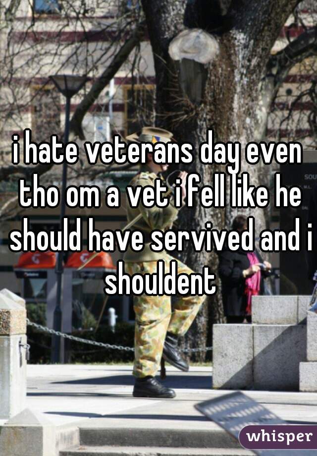 i hate veterans day even tho om a vet i fell like he should have servived and i shouldent