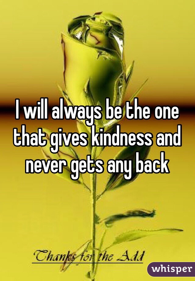 I will always be the one that gives kindness and never gets any back