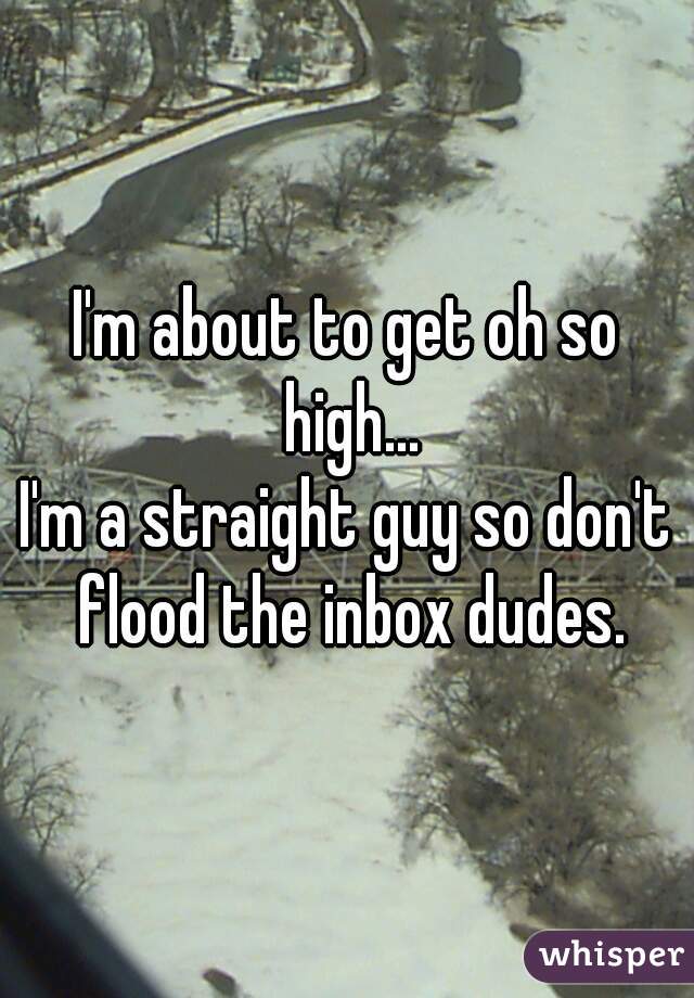 I'm about to get oh so high...
I'm a straight guy so don't flood the inbox dudes.