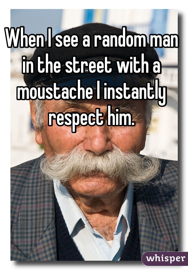 When I see a random man in the street with a moustache I instantly respect him.