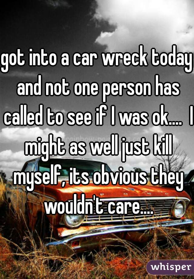 got into a car wreck today and not one person has called to see if I was ok....  I might as well just kill myself, its obvious they wouldn't care....