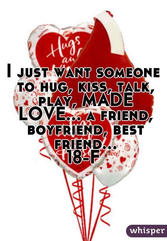 I just want someone to hug, kiss, talk, play, MADE LOVE... a friend, boyfriend, best friend... 18-F 