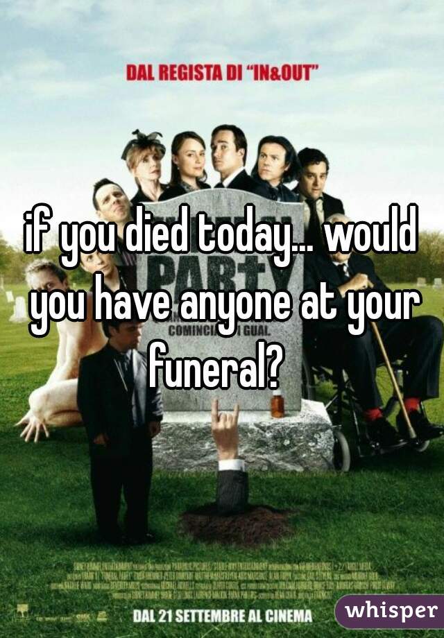 if you died today... would you have anyone at your funeral?  