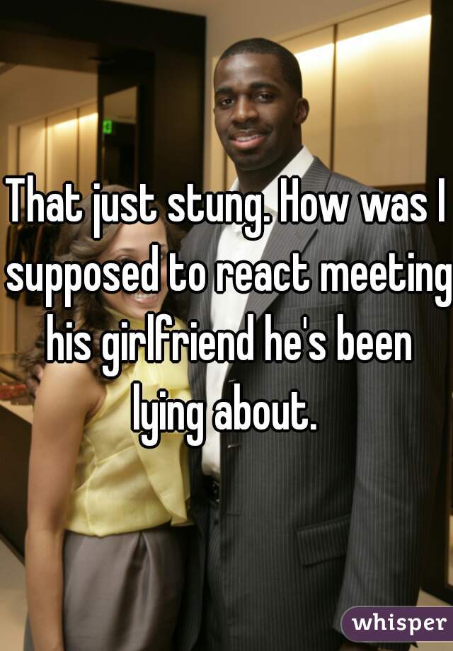 That just stung. How was I supposed to react meeting his girlfriend he's been lying about. 