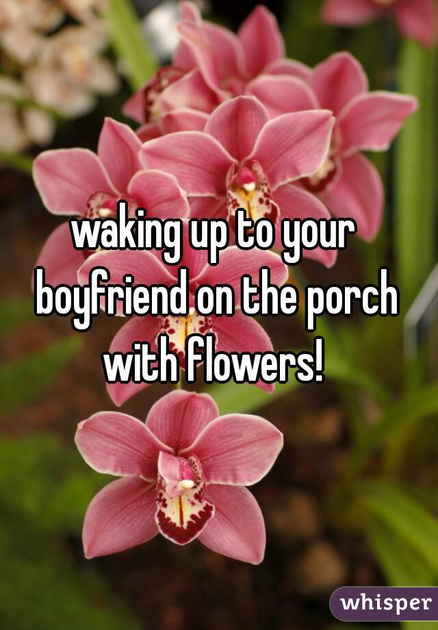 waking up to your boyfriend on the porch with flowers! 