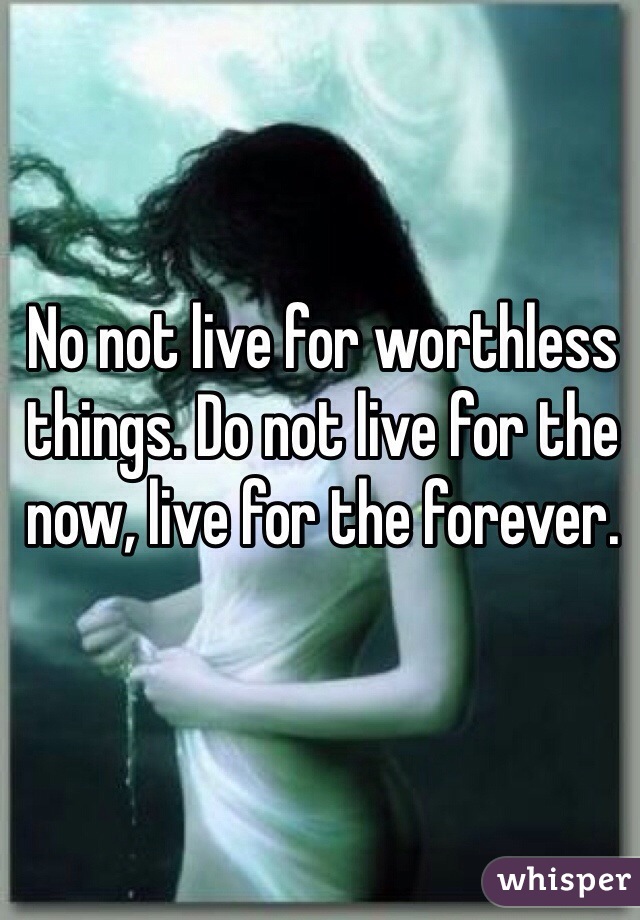 No not live for worthless things. Do not live for the now, live for the forever. 