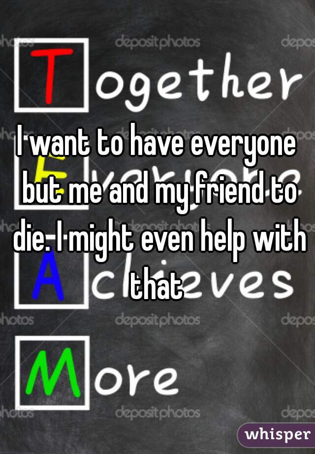I want to have everyone but me and my friend to die. I might even help with that 