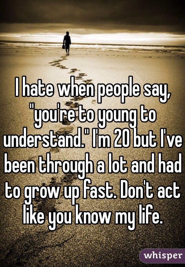 I hate when people say, "you're to young to understand." I'm 20 but I've been through a lot and had to grow up fast. Don't act like you know my life.