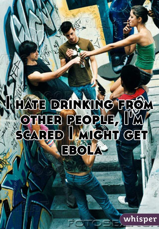 I hate drinking from other people, I'm scared I might get ebola