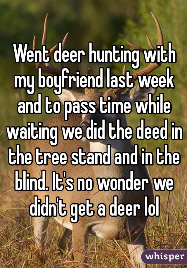 Went deer hunting with my boyfriend last week and to pass time while waiting we did the deed in the tree stand and in the blind. It's no wonder we didn't get a deer lol 