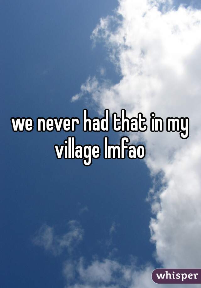 we never had that in my village lmfao 