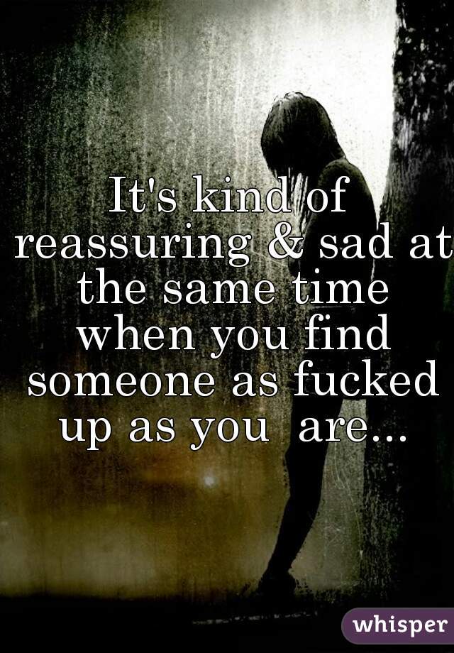 It's kind of reassuring & sad at the same time when you find someone as fucked up as you  are...