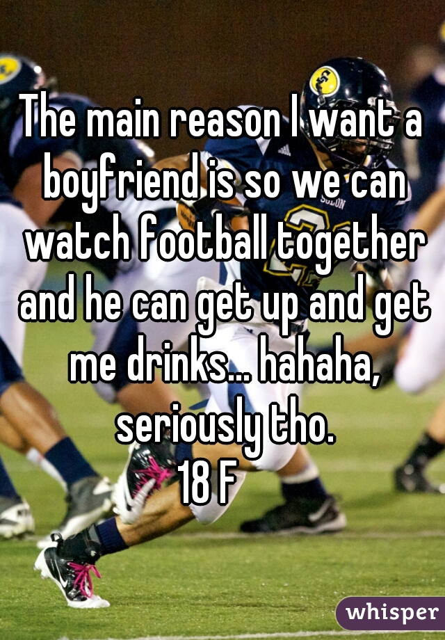 The main reason I want a boyfriend is so we can watch football together and he can get up and get me drinks... hahaha, seriously tho.
18 F   